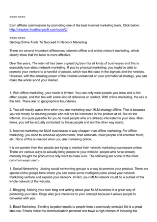 ==== ====

Earn affiliate commissions by promoting one of the best internet marketing tools. Click below:
http://chaplain.hostthenprofit.com/optin/2/

==== ====
Getting Online Tools To Succeed In Network Marketing

There are several important differences between offline and online network marketing, which
clearly show that the latter is more effective.

Over the years, The internet has been a great big boon for all kinds of businesses and this is
especially true about network marketing. If you try physical marketing, you might be able to
promote your venture to a handful of people, which was the case in the eighties and the nineties.
However, with the amazing power of the Internet unleashed on your promotional strategy, you can
make the whole world your market.



1.With offline marketing, your reach is limited. You can only meet people you know and a few
other people, and that too with some kind of reference or contact. With online marketing, the sky is
the limit. There are no geographical boundaries.

2.You will mostly waste time when you are marketing your MLM strategy offline. That is because
you will mostly be meeting people who will not be interested in the product at all. But on the
Internet, it is quite possible for you to meet people who are already interested in your idea. Most
times, you will be actually contacted by these people and not the other way round.

3.Internet marketing for MLM businesses is way cheaper than offline marketing. For offline
marketing, you need to schedule appointments, hold seminars, meet people and entertain them,
etc. None of this is needed when you are marketing online.

It is no wonder then that people are trying to market their network marketing businesses online.
There are various ways to actually bring people to your website people who have already
mentally bought the product but only want to make sure. The following are some of the most
common ways used:-

1.Social Networking Joining social networking groups is a way to promote your product. There are
special niche groups here where you can make some intelligent posts about your network
marketing venture and expand your network. In fact, your MLM network could be a subset of the
whole network of the website.

2.Blogging Making your own blog and writing about your MLM business is a great way of
promoting your idea. Blogs also give credence to your concept because it allows people to
converse with you.

3.Email Marketing Sending targeted emails to people from a previously selected list is a great
idea too. Emails make the communication personal and have a high chance of inducing the
 