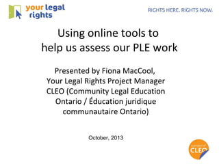 Using online tools to
help us assess our PLE work
Presented by Fiona MacCool,
Your Legal Rights Project Manager
CLEO (Community Legal Education
Ontario / Éducation juridique
communautaire Ontario)
October, 2013

 
