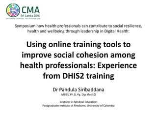 Symposium how health professionals can contribute to social resilience,
health and wellbeing through leadership in Digital Health:
Using online training tools to
improve social cohesion among
health professionals: Experience
from DHIS2 training
:
Dr Pandula Siribaddana
MBBS, Ph.D, Pg. Dip MedED
Lecturer in Medical Education
Postgraduate Institute of Medicine, University of Colombo
 
