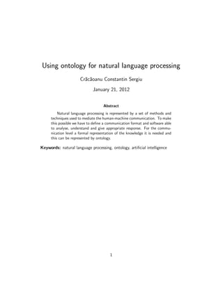 Using ontology for natural language processing
                      Cr˘c˘oanu Constantin Sergiu
                        a a
                              January 21, 2012


                                    Abstract
         Natural language processing is represented by a set of methods and
     techniques used to mediate the human-machine communication. To make
     this possible we have to deﬁne a communication format and software able
     to analyse, understand and give appropriate response. For the commu-
     nication level a formal representation of the knowledge it is needed and
     this can be represented by ontology.

Keywords: natural language processing, ontology, artiﬁcial intelligence




                                        1
 