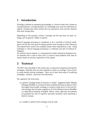 1     Introduction
Ontology is deﬁned as representing knowledge in a formal model and is based on
conceptualization; conceptualization of a knowledge area must be understood as
objects, concepts plus other entities that are assumed to exist and the relations
that exist among them.

Depending on the purpose, context, coverage and the way that are used, on-
tology can be general, middle or speciﬁc.

Natural language processing is considered to be a sub-ﬁeld of artiﬁcial intelli-
gence and has the main goal of making systems smart enough to make inferences
and respond with correct and complete answer when requested by a user. Using
ontologies in natural language processing is a relatively new part of artiﬁcial in-
telligence.
An artiﬁcial neural network is a computational model inspired by biological neu-
ral networks that is able to learn and it is used to solve problems that need an
answer based on previous experience of the system.


2     Technical
The NLP view described in this article uses a conjunction of general and speciﬁc
ontologies. Basically there are two methods to create an ontology: from scratch
or using already existing ontologies. There are at least three ways of combining
ontologies: inclusion, restriction and reﬁnement.

Our approach has three parts:

    • a general ontology based on lexemes is needed. Suggested Upper Merged
      Ontology (SUMO) is currently the best candidate because its domain forms
      the largest formal public ontology in existence today and it is the only for-
      mal ontology that has been mapped to all of the Wordnet lexicon.WordNet
      is a large lexical database of English. Nouns, verbs, adjectives and adverbs
      are grouped into sets of cognitive synonyms (synsets), each expressing a
      distinct concept.


    • a middle or speciﬁc level ontology must be used.

                                         2
 