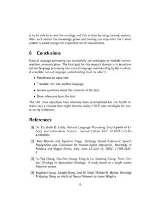 is to be able to extend the ontology and this is done by using training sessions.
After each session the knowledge grows and training can stop when the trained
system is smart enough for a speciﬁed set of requirements.


6     Conclusions
Natural language processing can successfully use ontologies to mediate human-
machine communication. The ﬁnal goal for this research domain is to transform
natural language processing into natural language understanding by the machine.
A complete natural language understanding must be able to:
    • Paraphrase an input text
    • Translate text into another language
    • Answer questions about the contents of the text
    • Draw inferences from the text
The ﬁrst three objectives have relatively been accomplished but the fourth re-
mains only a concept that might become reality if NLP uses ontologies for con-
structing inferences.


References
 [1] Dr. Elizabeth D. Liddy, Natural Language Processing Encyclopedia of Li-
     brary and Information Science: Second Edition DOI: 10.1081/E-ELIS-
     120008664
 [2] Dario Bianchi and Agostino Poggi, Ontology Based Automatic Speech
     Recognition and Generation for Human-Agent Interaction, University of
     Modena and Reggio Emilia, Italy, June 14-June 16, ISBN: 0-7695-2183-
     5
 [3] Ru-Yng Chang, Chu-Ren Huang, Feng-Ju Lo, Sueming Chang, From Gen-
     eral Ontology to Specialized Ontology: A study based on a single author
     historical corpus
 [4] Jingshan Huang, Jiangbo Dang, Jose M. Vidal, Michael N. Huhns, Ontology
     Matching Using an Artiﬁcial Neural Network to Learn Weights

                                       6
 