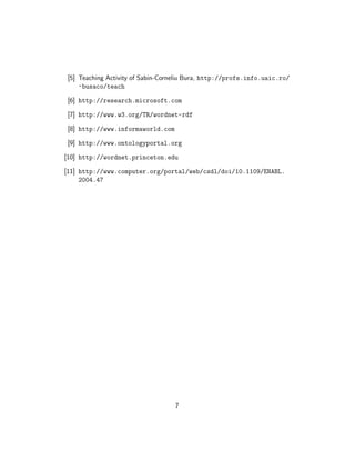 [5] Teaching Activity of Sabin-Corneliu Bura, http://profs.info.uaic.ro/
    ~busaco/teach
[6] http://research.microsoft.com

[7] http://www.w3.org/TR/wordnet-rdf

[8] http://www.informaworld.com

[9] http://www.ontologyportal.org

[10] http://wordnet.princeton.edu

[11] http://www.computer.org/portal/web/csdl/doi/10.1109/ENABL.
     2004.47




                                  7
 