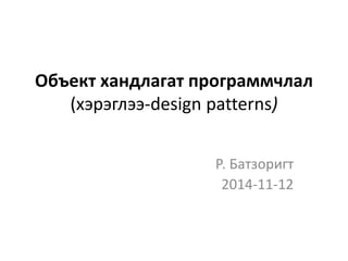 Объект хандлагат программчлал 
(хэрэглээ-design patterns) 
Р. Батзоригт 
2014-11-12 
 