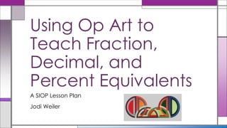 A SIOP Lesson Plan
Jodi Weiler
Using Op Art to
Teach Fraction,
Decimal, and
Percent Equivalents
 