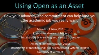 Using Open as an Asset
How your advocacy and commitment can help land you
the academic job you really want
Meredith T. Niles, PhD
Post-doctoral research fellow
Sustainability Science Program, Harvard University
Assistant Professor (August 2015)
Department of Nutrition and Food Sciences/Food Systems Initative
University of Vermont
 