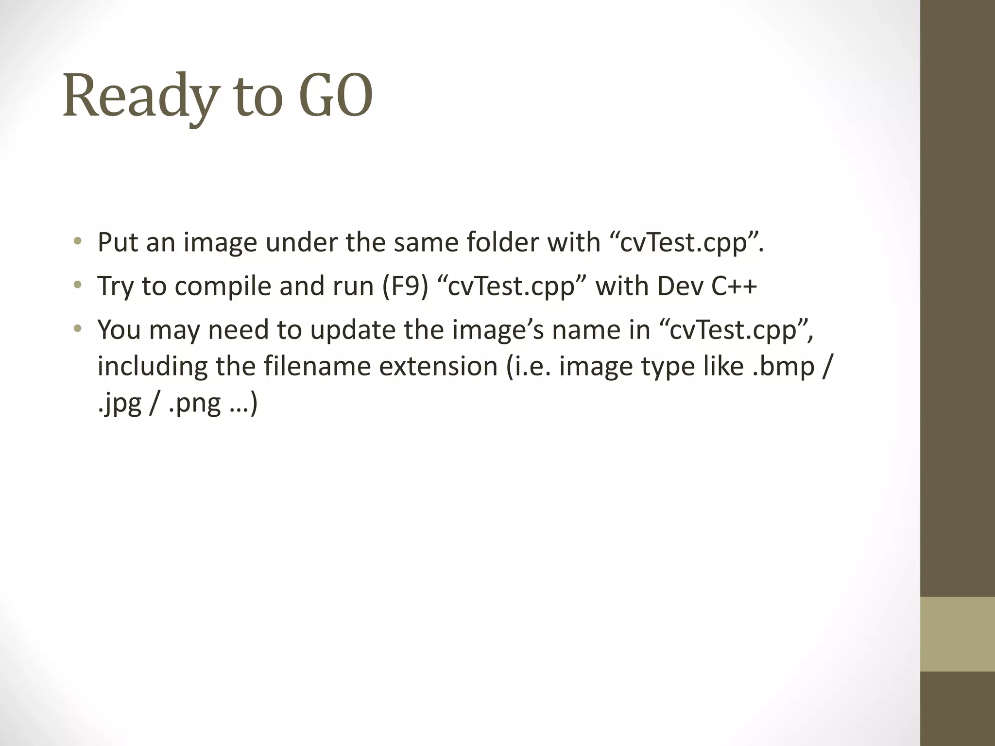 Ready	to	GO
• Put	an	image	under	the	same	folder	with	“cvTest.cpp”.
• Try	to	compile	and	run	(F9)	“cvTest.cpp”	with	Dev	C++
• You	may	need	to	update	the	image’s	name	in	“cvTest.cpp”,	
including	the	filename	extension	(i.e.	image	type	like	.bmp	/	
.jpg	/	.png …)
 