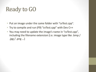 Ready	to	GO
• Put	an	image	under	the	same	folder	with	“cvTest.cpp”.
• Try	to	compile	and	run	(F9)	“cvTest.cpp”	with	Dev	C++
• You	may	need	to	update	the	image’s	name	in	“cvTest.cpp”,	
including	the	filename	extension	(i.e.	image	type	like	.bmp	/	
.jpg	/	.png …)
 