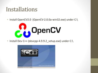 Installations
• Install	OpenCV2.0		(OpenCV-2.0.0a-win32.exe)	under	C:
• Install	Dev	C++	(devcpp-4.9.9.2_setup.exe)	under	C:
 