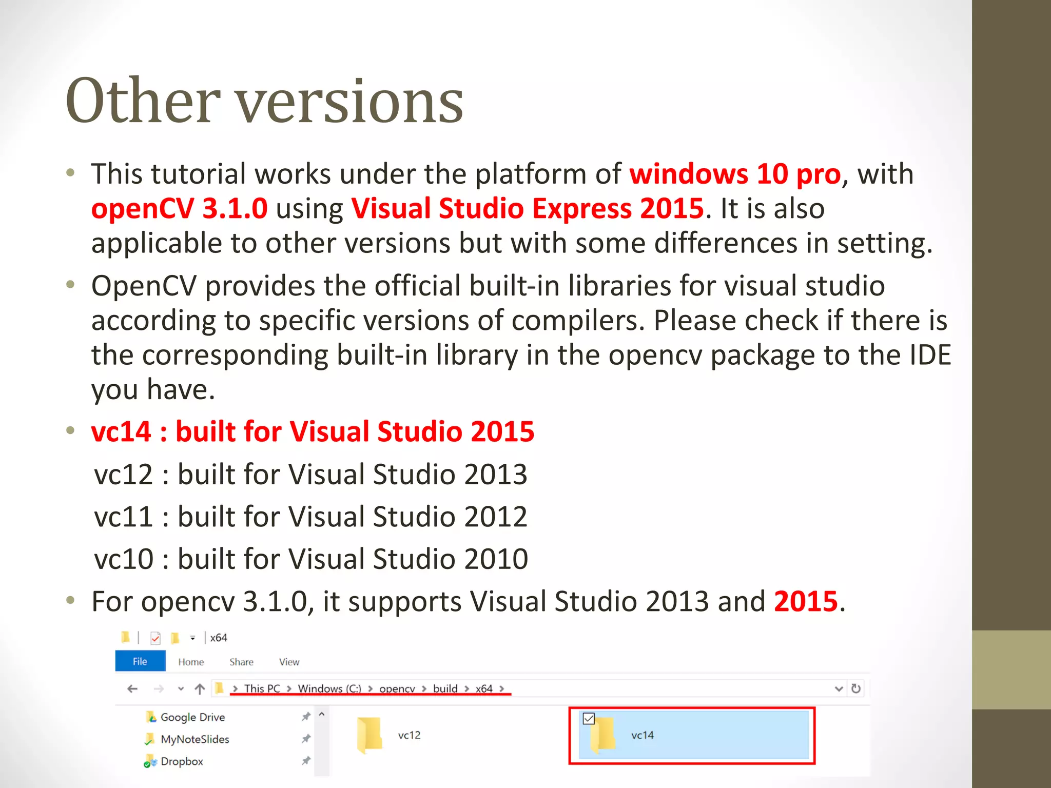 Other	versions • This	tutorial	works	under	the	platform	of	windows	10	pro,	with openCV 3.1.0 using	Visual	Studio	Express	2015.	It	is	also applicable	to	other	versions	but	with	some	differences	in	setting. • OpenCV provides	the	official	built-in	libraries	for	visual	studio according	to	specific	versions	of	compilers.	Please	check	if	there	is the	corresponding	built-in	library	in	the	opencv package	to	the	IDE you	have. • vc14	:	built	for	Visual	Studio	2015 vc12	:	built	for	Visual	Studio	2013 vc11	:	built	for	Visual	Studio	2012 vc10	:	built	for	Visual	Studio	2010 • For	opencv 3.1.0,	it	supports	Visual	Studio	2013	and	2015. 