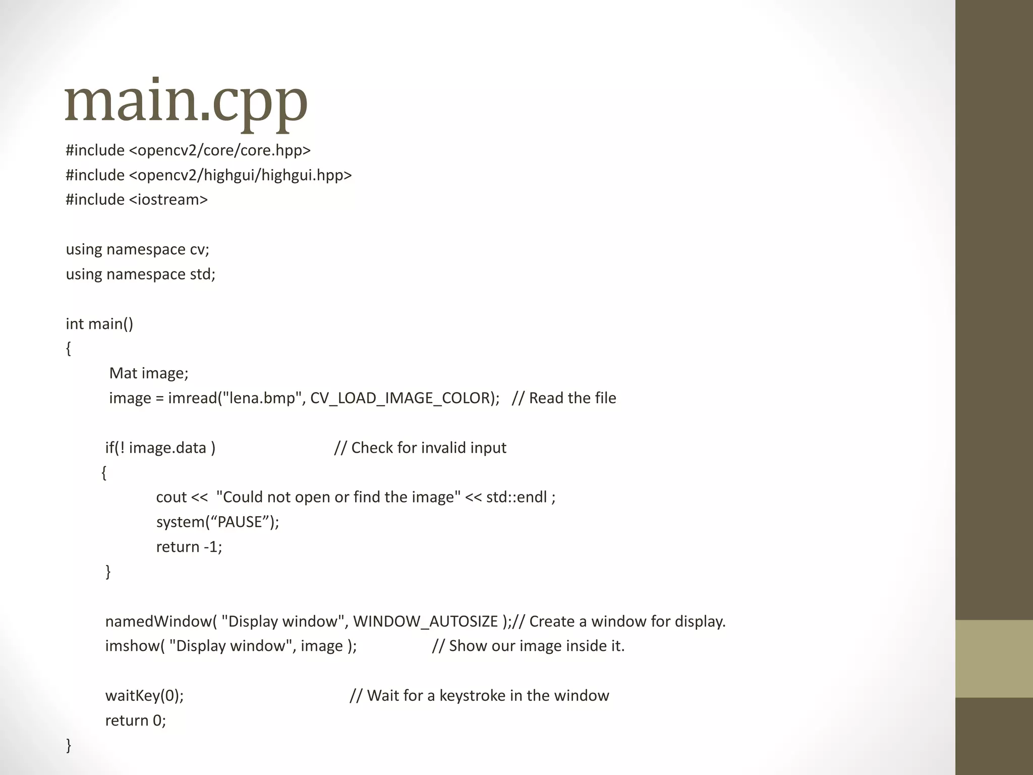 main.cpp #include	<opencv2/core/core.hpp> #include	<opencv2/highgui/highgui.hpp> #include	<iostream> using	namespace	cv; using	namespace	std; int main() { Mat	image; image	=	imread("lena.bmp",	CV_LOAD_IMAGE_COLOR);	//	Read	the	file if(!	image.data )	//	Check	for	invalid	input { cout <<	"Could	not	open	or	find	the	image"	<<	std::endl ; system(“PAUSE”); return	-1; } namedWindow(	"Display	window",	WINDOW_AUTOSIZE	);//	Create	a	window	for	display. imshow(	"Display	window",	image	);	//	Show	our	image	inside	it. waitKey(0);	//	Wait	for	a	keystroke	in	the	window return	0; } 