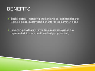 BENEFITS
 Social justice – removing profit motive de-commodifies the
learning process, providing benefits for the common good.
 Increasing availability– over time, more disciplines are
represented, in more depth and subject granularity.
 