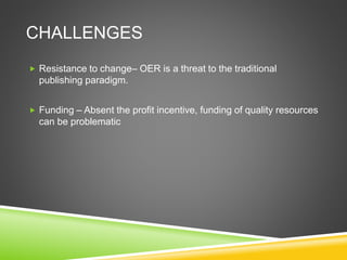 CHALLENGES
 Resistance to change– OER is a threat to the traditional
publishing paradigm.
 Funding – Absent the profit incentive, funding of quality resources
can be problematic
 