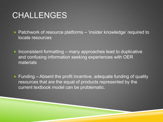 CHALLENGES
 Patchwork of resource platforms – ‘insider knowledge’ required to
locate resources
 Inconsistent formatting – many approaches lead to duplicative
and confusing information seeking experiences with OER
materials
 Funding – Absent the profit incentive, adequate funding of quality
resources that are the equal of products represented by the
current textbook model can be problematic.
 