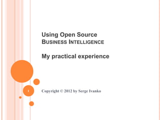 Using Open Source
BUSINESS INTELLIGENCE
My practical experience
Copyright © 2012 by Serge Ivanko
1
 