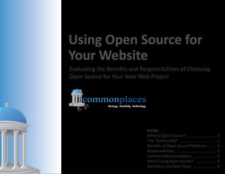 Using Open Source for
Your Website
Evaluating the Benefits and Responsibilities of Choosing
Open Source for Your Next Web Project


     commonplaces
               Strategy Creativity Technology




                                                Inside:
                                                What Is Open Source? ............................ 2
                                                The “Community” .................................. 3
                                                Benefits of Open Source Platforms ........ 4
                                                Responsibilities ....................................... 5
                                                Common Misconceptions ...................... 6
                                                Who’s Using Open Source? ................... 8
                                                Summary, and Next Steps ...................... 9
 