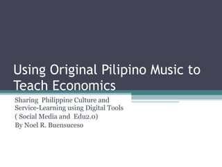 Using Original Pilipino Music to Teach Economics Sharing  Philippine Culture and Service-Learning using Digital Tools  ( Social Media and  Edu2.0) By Noel R. Buensuceso 