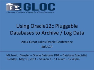 Using Oracle12c Pluggable
Databases to Archive / Log Data
2014 Great Lakes Oracle Conference
#gloc14
Michael J. Gangler – Oracle Database DBA – Database Specialist
Tuesday - May 13, 2014 - Session 2 – 11:45am – 12:45pm
 