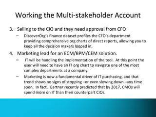 Working the Multi-stakeholder Account 
3. Selling to the CIO and they need approval from CFO 
– DiscoverOrg’s finance dataset profiles the CFO’s department 
providing comprehensive org charts of direct reports, allowing you to 
keep all the decision makers looped in. 
4. Marketing lead for an ECM/BPM/CEM solution. 
– IT will be handling the implementation of the tool. At this point the 
user will need to have an IT org chart to navigate one of the most 
complex departments at a company. 
– Marketing is now a fundamental driver of IT purchasing, and that 
trend shows no signs of stopping –or even slowing down –any time 
soon. In fact, Gartner recently predicted that by 2017, CMOs will 
spend more on IT than their counterpart CIOs. 
 