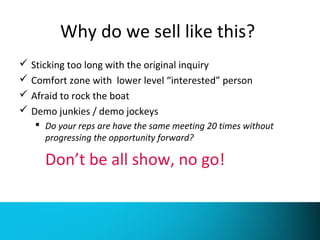Why do we sell like this? 
 Sticking too long with the original inquiry 
 Comfort zone with lower level “interested” person 
 Afraid to rock the boat 
 Demo junkies / demo jockeys 
 Do your reps are have the same meeting 20 times without 
progressing the opportunity forward? 
Don’t be all show, no go! 
 