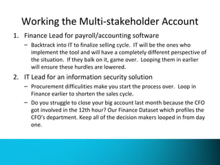 Working the Multi-stakeholder Account 
1. Finance Lead for payroll/accounting software 
– Backtrack into IT to finalize selling cycle. IT will be the ones who 
implement the tool and will have a completely different perspective of 
the situation. If they balk on it, game over. Looping them in earlier 
will ensure these hurdles are lowered. 
2. IT Lead for an information security solution 
– Procurement difficulities make you start the process over. Loop in 
Finance earlier to shorten the sales cycle. 
– Do you struggle to close your big account last month because the CFO 
got involved in the 12th hour? Our Finance Dataset which profiles the 
CFO’s department. Keep all of the decision makers looped in from day 
one. 
 