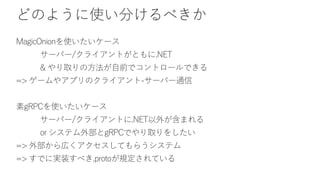 どのように使い分けるべきか
MagicOnionを使いたいケース
サーバー/クライアントがともに.NET
& やり取りの方法が自前でコントロールできる
=> ゲームやアプリのクライアント-サーバー通信
素gRPCを使いたいケース
サーバー/クライアントに.NET以外が含まれる
or システム外部とgRPCでやり取りをしたい
=> 外部から広くアクセスしてもらうシステム
=> すでに実装すべき.protoが規定されている
 