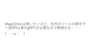 MagicOnionは使いたいけど、社内のツールの都合で
一部APIは素のgRPCが必要なので無理かな・・・
(´・ω・｀)
 