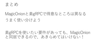 まとめ
MagicOnionと素gRPCで得意なところは異なる
うまく使い分けよう
素gRPCを使いたい要件があっても、MagicOnion
と同居できるので、あきらめてはいけない！
 