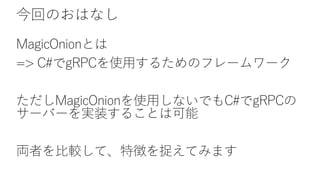 今回のおはなし
MagicOnionとは
=> C#でgRPCを使用するためのフレームワーク
ただしMagicOnionを使用しないでもC#でgRPCの
サーバーを実装することは可能
両者を比較して、特徴を捉えてみます
 