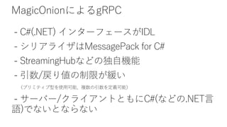 MagicOnionによるgRPC
- C#(.NET) インターフェースがIDL
- シリアライザはMessagePack for C#
- StreamingHubなどの独自機能
- 引数/戻り値の制限が緩い
（プリミティブ型を使用可能、複数の引数を定義可能）
- サーバー/クライアントともにC#(などの.NET言
語)でないとならない
 