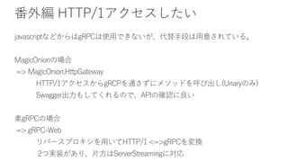 番外編 HTTP/1アクセスしたい
javascriptなどからはgRPCは使用できないが、代替手段は用意されている。
MagicOnionの場合
=> MagicOnion.HttpGateway
HTTP/1アクセスからgRCPを通さずにメソッドを呼び出し(Unaryのみ)
Swagger出力もしてくれるので、APIの確認に良い
素gRPCの場合
=> gRPC-Web
リバースプロキシを用いてHTTP/1 <=>gRPCを変換
2つ実装があり、片方はServerStreamingに対応
 