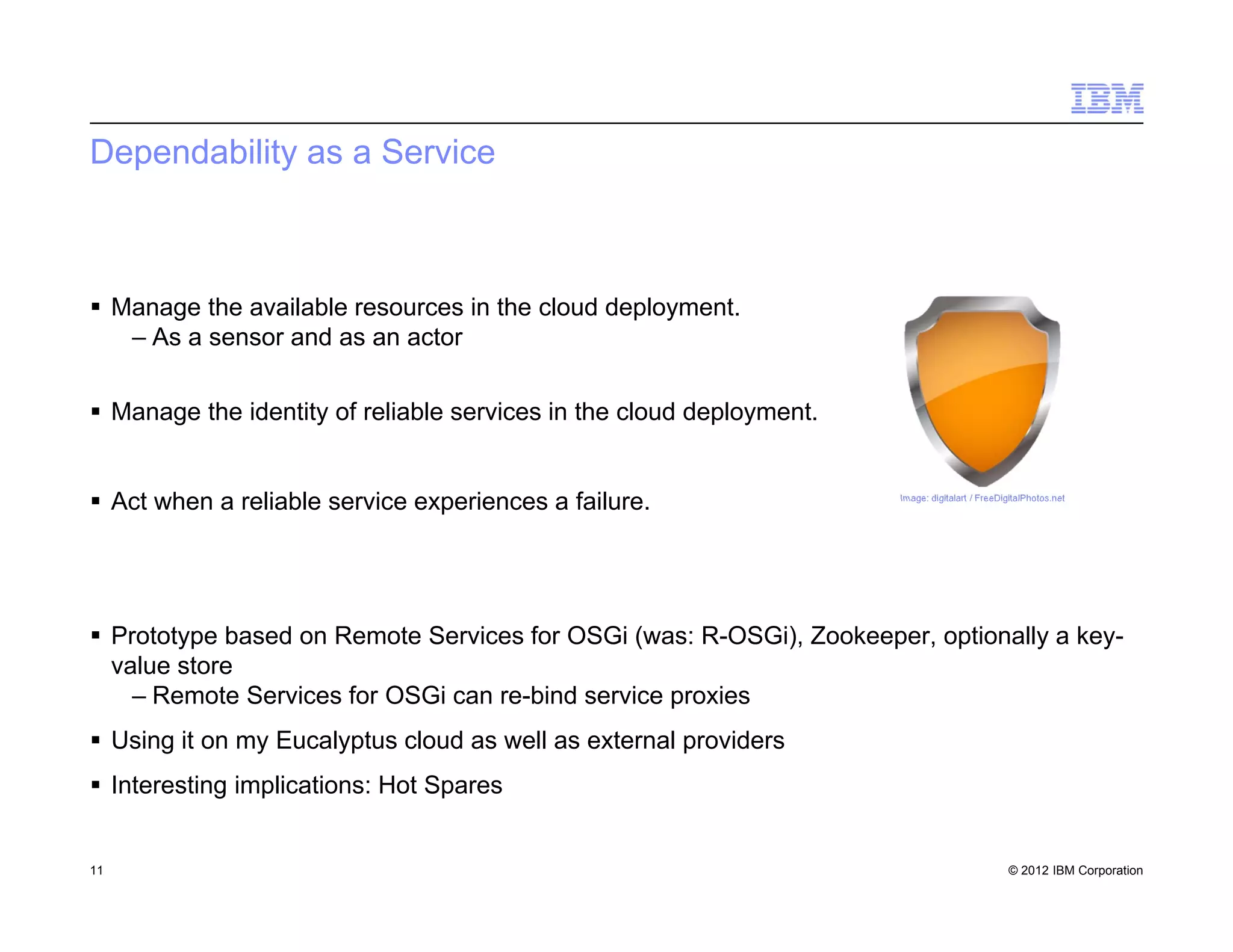 © 2012 IBM Corporation
Dependability as a Service
 Manage the available resources in the cloud deployment.
– As a sensor and as an actor
 Manage the identity of reliable services in the cloud deployment.
 Act when a reliable service experiences a failure.
 Prototype based on Remote Services for OSGi (was: R-OSGi), Zookeeper, optionally a key-
value store
– Remote Services for OSGi can re-bind service proxies
 Using it on my Eucalyptus cloud as well as external providers
 Interesting implications: Hot Spares
11
Image: digitalart / FreeDigitalPhotos.net
 