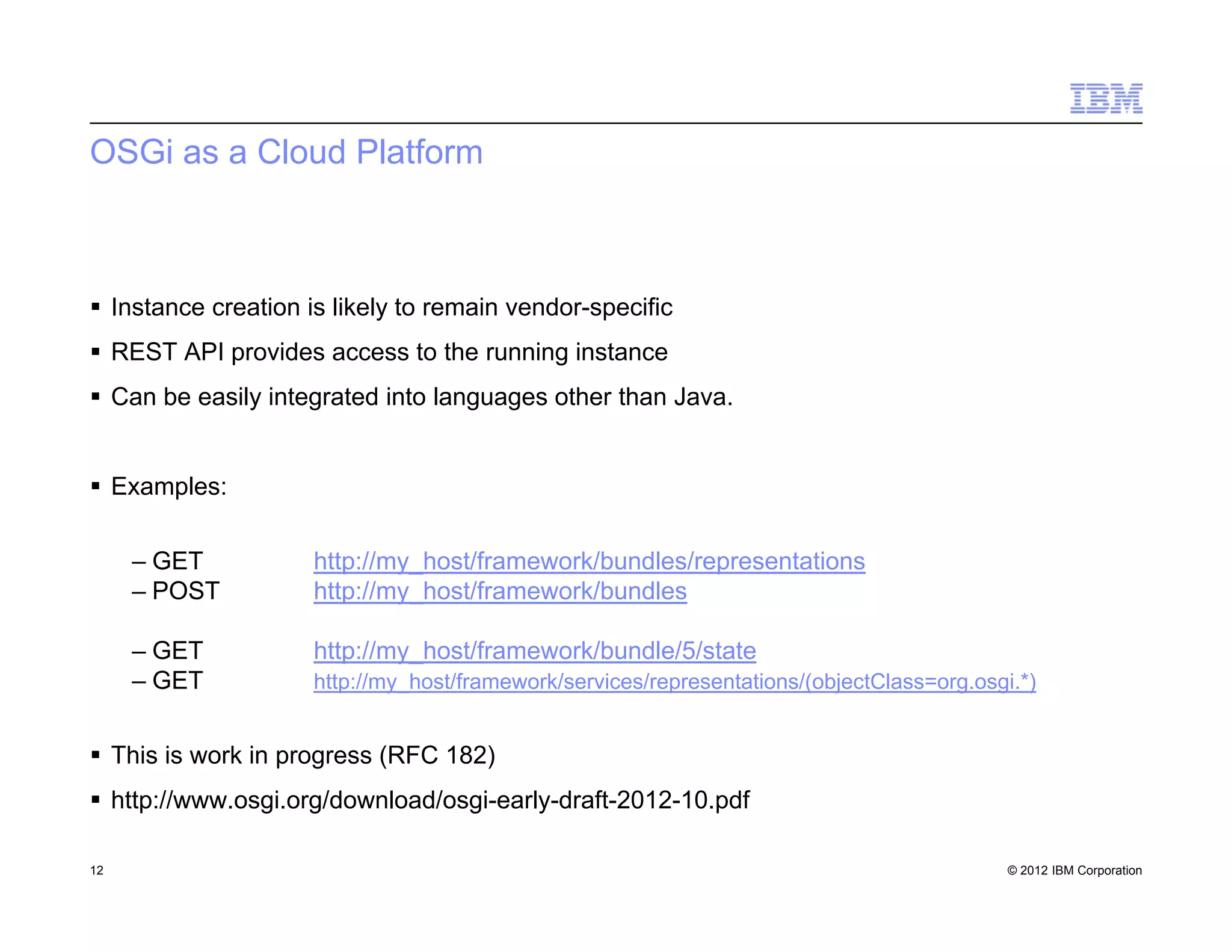 © 2012 IBM Corporation
OSGi as a Cloud Platform
 Instance creation is likely to remain vendor-specific
 REST API provides access to the running instance
 Can be easily integrated into languages other than Java.
 Examples:
– GET http://my_host/framework/bundles/representations
– POST http://my_host/framework/bundles
– GET http://my_host/framework/bundle/5/state
– GET http://my_host/framework/services/representations/(objectClass=org.osgi.*)
 This is work in progress (RFC 182)
 http://www.osgi.org/download/osgi-early-draft-2012-10.pdf
12
 