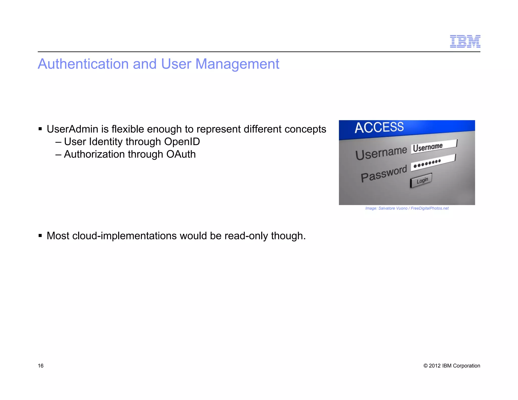 © 2012 IBM Corporation
Authentication and User Management
 UserAdmin is flexible enough to represent different concepts
– User Identity through OpenID
– Authorization through OAuth
 Most cloud-implementations would be read-only though.
16
Image: Salvatore Vuono / FreeDigitalPhotos.net
 