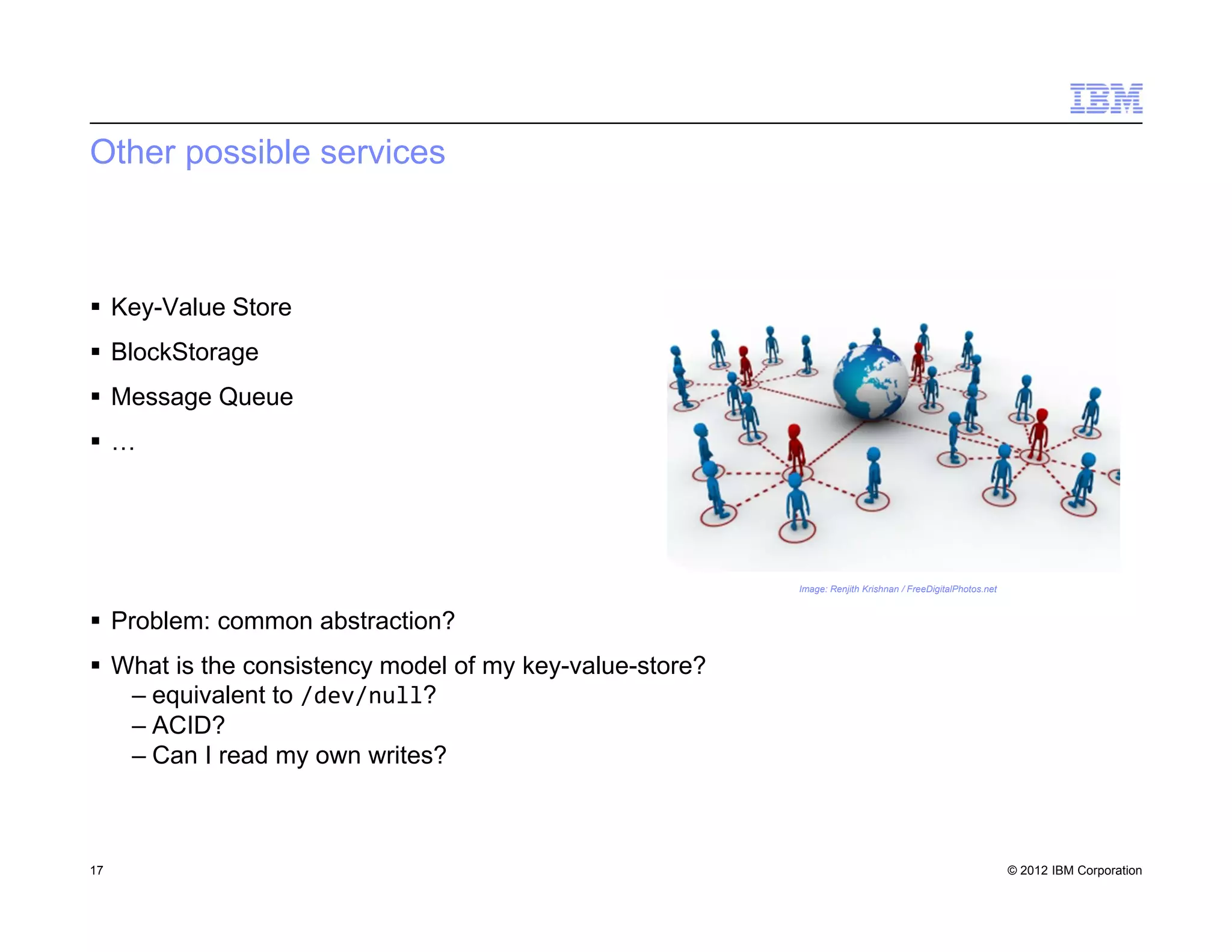 © 2012 IBM Corporation
Other possible services
 Key-Value Store
 BlockStorage
 Message Queue
 …
 Problem: common abstraction?
 What is the consistency model of my key-value-store?
– equivalent to /dev/null?
– ACID?
– Can I read my own writes?
17
Image: Renjith Krishnan / FreeDigitalPhotos.net
 