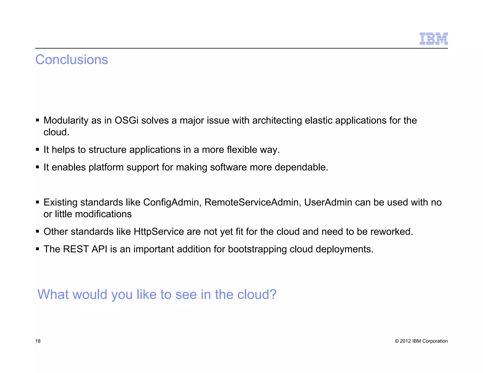© 2012 IBM Corporation
Conclusions
 Modularity as in OSGi solves a major issue with architecting elastic applications for the
cloud.
 It helps to structure applications in a more flexible way.
 It enables platform support for making software more dependable.
 Existing standards like ConfigAdmin, RemoteServiceAdmin, UserAdmin can be used with no
or little modifications
 Other standards like HttpService are not yet fit for the cloud and need to be reworked.
 The REST API is an important addition for bootstrapping cloud deployments.
18
What would you like to see in the cloud?
 
