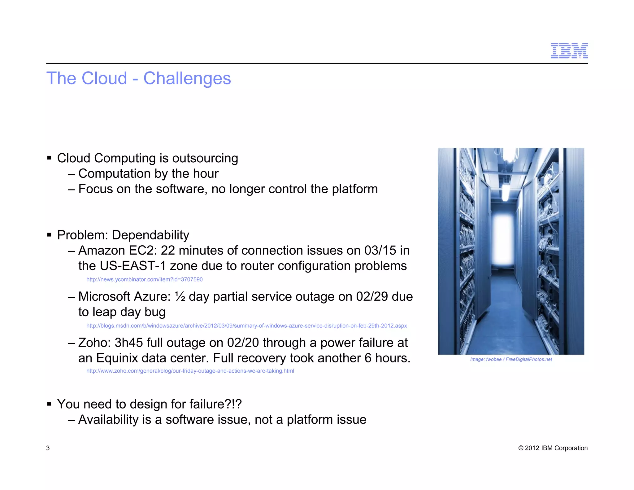 © 2012 IBM Corporation
The Cloud - Challenges
 Cloud Computing is outsourcing
– Computation by the hour
– Focus on the software, no longer control the platform
 Problem: Dependability
– Amazon EC2: 22 minutes of connection issues on 03/15 in
the US-EAST-1 zone due to router configuration problems
– Microsoft Azure: ½ day partial service outage on 02/29 due
to leap day bug
– Zoho: 3h45 full outage on 02/20 through a power failure at
an Equinix data center. Full recovery took another 6 hours.
 You need to design for failure?!?
– Availability is a software issue, not a platform issue
3
Image: twobee / FreeDigitalPhotos.net
http://news.ycombinator.com/item?id=3707590
http://blogs.msdn.com/b/windowsazure/archive/2012/03/09/summary-of-windows-azure-service-disruption-on-feb-29th-2012.aspx
http://www.zoho.com/general/blog/our-friday-outage-and-actions-we-are-taking.html
 