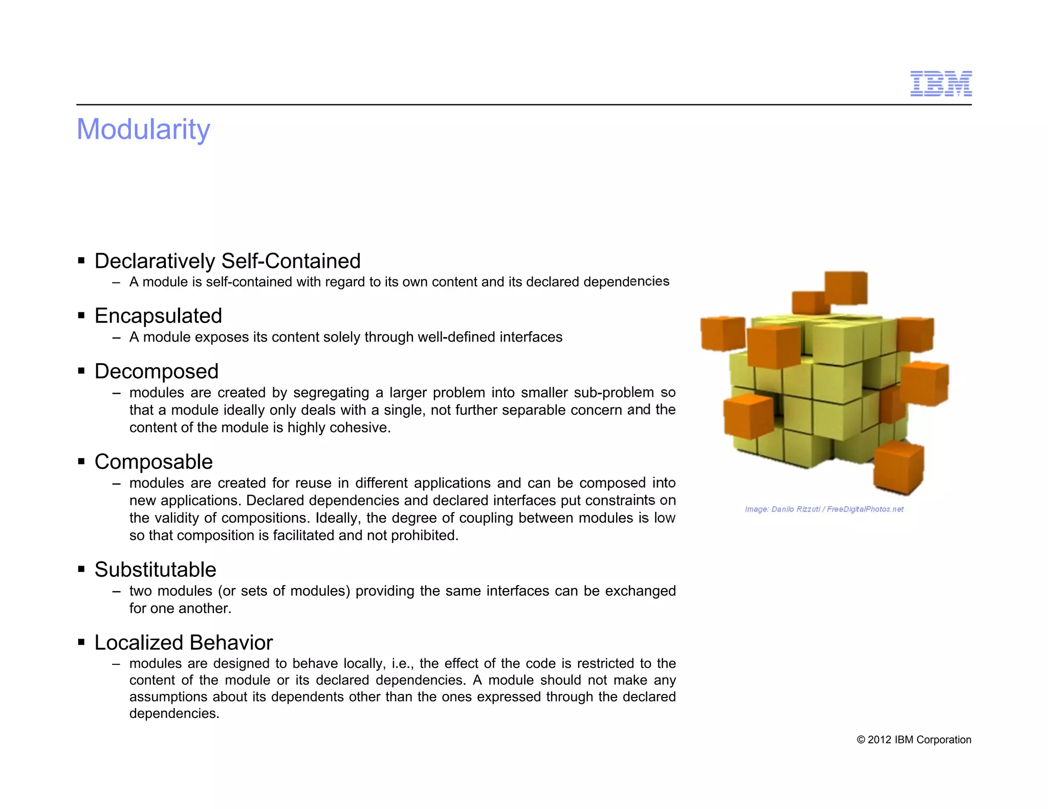 © 2012 IBM Corporation
Modularity
 Declaratively Self-Contained
– A module is self-contained with regard to its own content and its declared dependencies
 Encapsulated
– A module exposes its content solely through well-defined interfaces
 Decomposed
– modules are created by segregating a larger problem into smaller sub-problem so
that a module ideally only deals with a single, not further separable concern and the
content of the module is highly cohesive.
 Composable
– modules are created for reuse in different applications and can be composed into
new applications. Declared dependencies and declared interfaces put constraints on
the validity of compositions. Ideally, the degree of coupling between modules is low
so that composition is facilitated and not prohibited.
 Substitutable
– two modules (or sets of modules) providing the same interfaces can be exchanged
for one another.
 Localized Behavior
– modules are designed to behave locally, i.e., the effect of the code is restricted to the
content of the module or its declared dependencies. A module should not make any
assumptions about its dependents other than the ones expressed through the declared
dependencies.
5
Image: Danilo Rizzuti / FreeDigitalPhotos.net
 