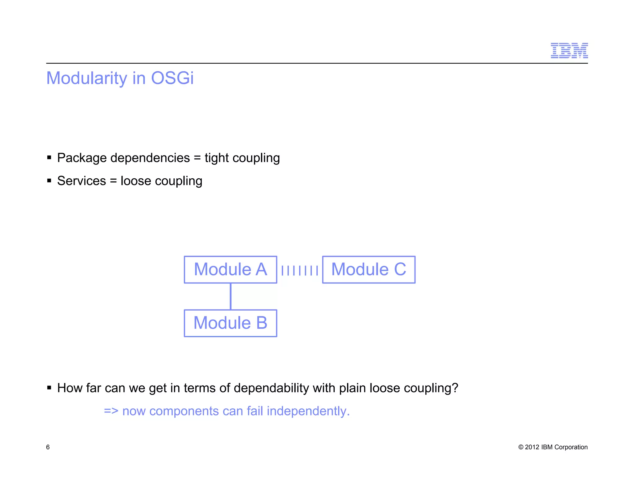 © 2012 IBM Corporation
Modularity in OSGi
 Package dependencies = tight coupling
 Services = loose coupling
 How far can we get in terms of dependability with plain loose coupling?
=> now components can fail independently.
6
Module A
Module B
Module C
 