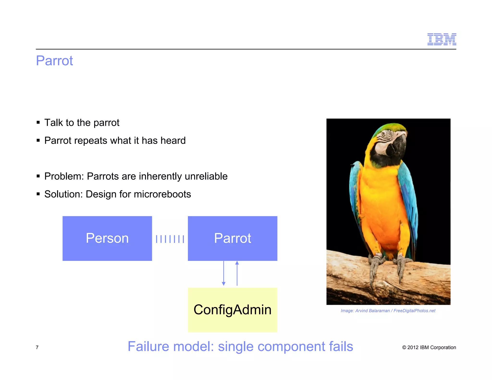 © 2012 IBM Corporation
Parrot
 Talk to the parrot
 Parrot repeats what it has heard
 Problem: Parrots are inherently unreliable
 Solution: Design for microreboots
7
Image: Arvind Balaraman / FreeDigitalPhotos.net
ParrotPerson
ConfigAdmin
Failure model: single component fails
 
