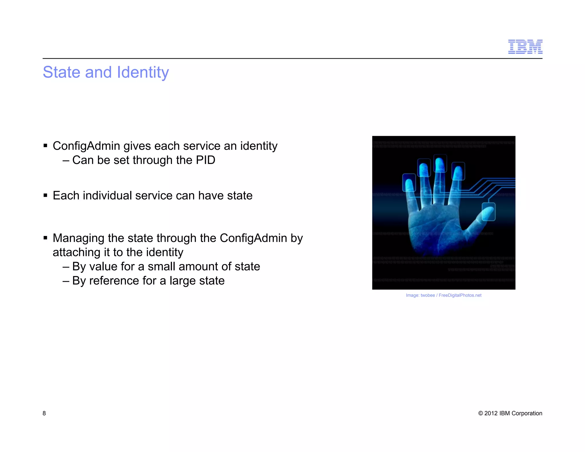 © 2012 IBM Corporation
State and Identity
 ConfigAdmin gives each service an identity
– Can be set through the PID
 Each individual service can have state
 Managing the state through the ConfigAdmin by
attaching it to the identity
– By value for a small amount of state
– By reference for a large state
8
Image: twobee / FreeDigitalPhotos.net
 