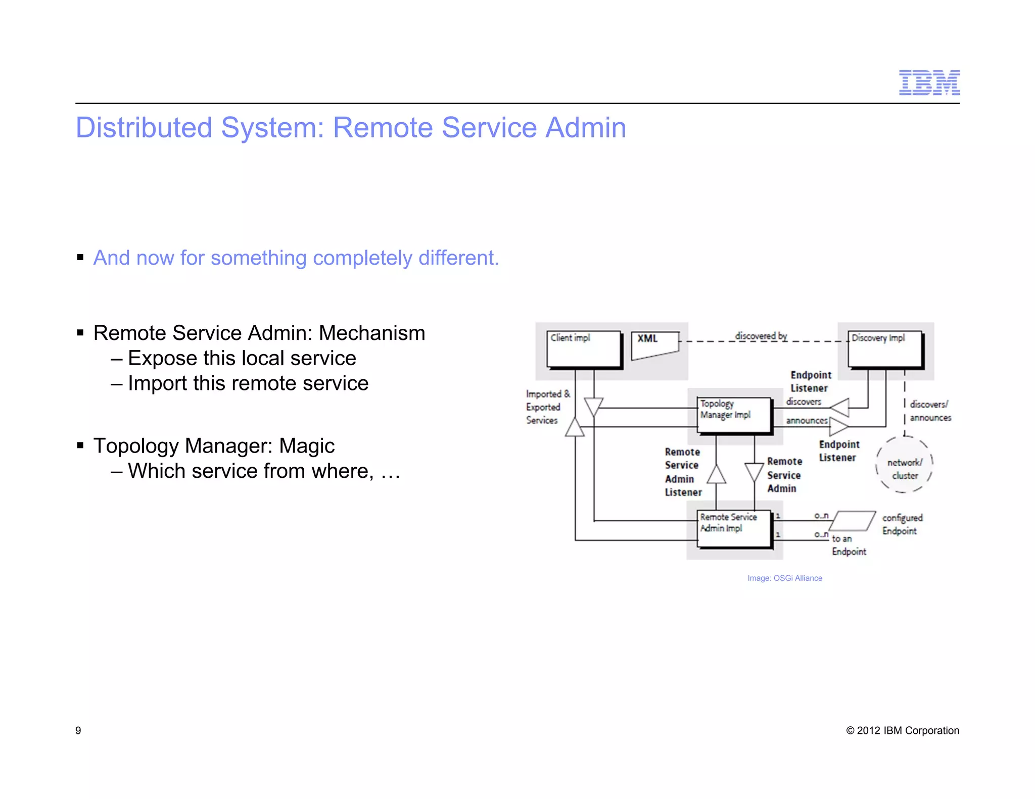 © 2012 IBM Corporation
Distributed System: Remote Service Admin
 And now for something completely different.
 Remote Service Admin: Mechanism
– Expose this local service
– Import this remote service
 Topology Manager: Magic
– Which service from where, …
9
Image: OSGi Alliance
 