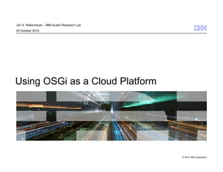 © 2012 IBM Corporation
Using OSGi as a Cloud Platform
Jan S. Rellermeyer – IBM Austin Research Lab
24 October 2012
 