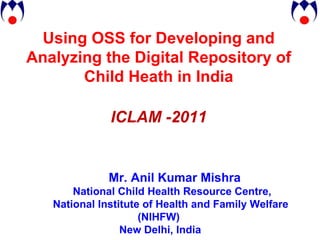 Using OSS for Developing and Analyzing the Digital Repository of Child Heath in India ICLAM -2011 Mr. Anil Kumar Mishra National Child Health Resource Centre,  National Institute of Health and Family Welfare (NIHFW) New Delhi, India 
