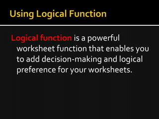 Logical function is a powerful
worksheet function that enables you
to add decision-making and logical
preference for your worksheets.
 