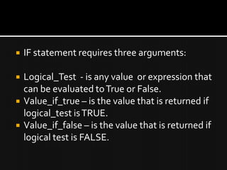  IF statement requires three arguments:
 Logical_Test - is any value or expression that
can be evaluated toTrue or False.
 Value_if_true – is the value that is returned if
logical_test isTRUE.
 Value_if_false – is the value that is returned if
logical test is FALSE.
 
