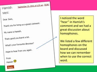 I noticed the word “hear” in Hamish’s comment and we had a great discussion about homophones. We listed a few different homophones on the board and discussed how we can remember when to use the correct  word.