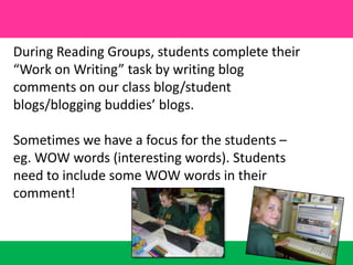 During Reading Groups, students complete their “Work on Writing” task by writing blog comments on our class blog/student blogs/blogging buddies’ blogs. Sometimes we have a focus for the students – eg. WOW words (interesting words). Students need to include some WOW words in their comment!