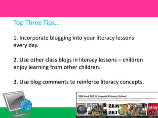 Top Three Tips...1. Incorporate blogging into your literacy lessons every day.2. Use other class blogs in literacy lessons – children enjoy learning from other children.3. Use blog comments to reinforce literacy concepts.