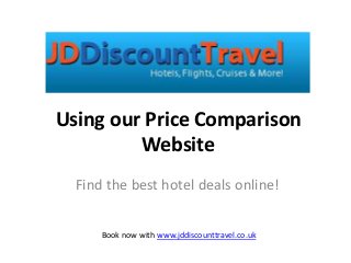 Using our Price Comparison 
Website 
Find the best hotel deals online! 
Book now with www.jddiscounttravel.co.uk 
 